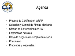 Agenda
• Proceso de Certificacion WRAP
• Seleccion y Control de Firmas Monitoras
• Ofertas de Entrenamiento WRAP
• Estadisticas Actuales
• Caso de Negocio de cumplimiento social
• Conclusion
• Preguntas y respuestas
 