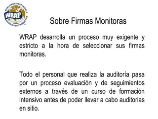 Sobre Firmas Monitoras
WRAP desarrolla un proceso muy exigente y
estricto a la hora de seleccionar sus firmas
monitoras.
Todo el personal que realiza la auditoría pasa
por un proceso evaluación y de seguimientos
externos a través de un curso de formación
intensivo antes de poder llevar a cabo auditorias
en sitio.
 