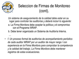 Seleccion de Firmas de Monitoreo
(cont).
Un sistema de aseguramiento de la calidad debe estar en su
lugar para controlar las auditorías y deberá incluir lo siguiente:
a. La Firma Monitora debe aceptar la política y el compromiso
con el Programa WRAP.
b. Debe tener organizado un Sistema de Auditoría Interna.
…
• f. Un proceso formal de auditorías de acompañamiento periódico
de cada auditor WRAP por un auditor de mayor rango / con
experiencia en la Firma Monitora para comprobar la competencia
y la calidad del trabajo. La Firma Monitora debe mantener
registros de estas evaluaciones.
 