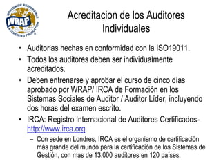 Acreditacion de los Auditores
Individuales
• Auditorias hechas en conformidad con la ISO19011.
• Todos los auditores deben ser individualmente
acreditados.
• Deben entrenarse y aprobar el curso de cinco días
aprobado por WRAP/ IRCA de Formación en los
Sistemas Sociales de Auditor / Auditor Líder, incluyendo
dos horas del examen escrito.
• IRCA: Registro Internacional de Auditores Certificados-
http://www.irca.org
– Con sede en Londres, IRCA es el organismo de certificación
más grande del mundo para la certificación de los Sistemas de
Gestión, con mas de 13.000 auditores en 120 países.
 