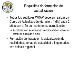 Requisitos de formación de
actualización
• Todos los auditores WRAP deberan realizar un
Curso de Actualización (duración: 1 día) cada 2
años con el fin de mantener su acreditación.
– Auditores con acreditación vencida deben volver a
tomar el curso de 5 días.
• Formación centradas en la actualización de
habilidades, temas de actualidad e inquietudes,
con énfasis regional.
 