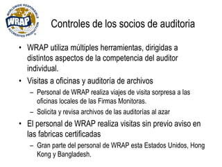 Controles de los socios de auditoria
• WRAP utiliza múltiples herramientas, dirigidas a
distintos aspectos de la competencia del auditor
individual.
• Visitas a oficinas y auditoría de archivos
– Personal de WRAP realiza viajes de visita sorpresa a las
oficinas locales de las Firmas Monitoras.
– Solicita y revisa archivos de las auditorías al azar
• El personal de WRAP realiza visitas sin previo aviso en
las fabricas certificadas
– Gran parte del personal de WRAP esta Estados Unidos, Hong
Kong y Bangladesh.
 