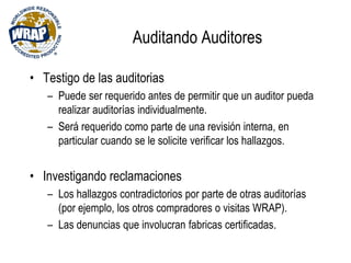 Auditando Auditores
• Testigo de las auditorias
– Puede ser requerido antes de permitir que un auditor pueda
realizar auditorías individualmente.
– Será requerido como parte de una revisión interna, en
particular cuando se le solicite verificar los hallazgos.
• Investigando reclamaciones
– Los hallazgos contradictorios por parte de otras auditorías
(por ejemplo, los otros compradores o visitas WRAP).
– Las denuncias que involucran fabricas certificadas.
 
