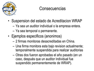 Consecuencias
• Suspension del estado de Acreditacion WRAP
– Ya sea un auditor individual o la empresa entera.
– Ya sea temporal o permanente.
• Ejemplos especificos (anonimos)
– 2 firmas monitoras desacreditadas en China.
– Una firma monitora esta bajo revision actualmente;
temporalmente suspendida para realizar auditorias
– Otras dos fueron aprobadas el año pasado (en un
caso, después que un auditor individual fue
suspendido permanentemente de WRAP).
 