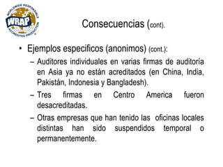 Consecuencias (cont).
• Ejemplos especificos (anonimos) (cont.):
– Auditores individuales en varias firmas de auditoría
en Asia ya no están acreditados (en China, India,
Pakistán, Indonesia y Bangladesh).
– Tres firmas en Centro America fueron
desacreditadas.
– Otras empresas que han tenido las oficinas locales
distintas han sido suspendidos temporal o
permanentemente.
 