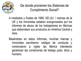 De donde provienen los Sistemas de
Cumplimiento Social?
A mediados y finales de 1990, EE.UU. / marcas de la
UE y los minoristas estaban avergonzados por los
informes de abuso de los trabajadores en fábricas
que elaboraban sus productos en América Central y
Asia.
Basándose en estos informes, muchas marcas y
minoristas escribieron códigos de conducta y
comenzaron a vigilar las fábrica intentando
garantizar las condiciones de trabajo justo, ético y
humano.
 