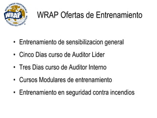 WRAP Ofertas de Entrenamiento
• Entrenamiento de sensibilizacion general
• Cinco Dias curso de Auditor Lider
• Tres Dias curso de Auditor Interno
• Cursos Modulares de entrenamiento
• Entrenamiento en seguridad contra incendios
 