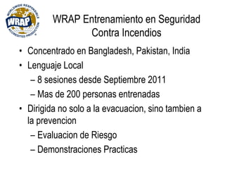 WRAP Entrenamiento en Seguridad
Contra Incendios
• Concentrado en Bangladesh, Pakistan, India
• Lenguaje Local
– 8 sesiones desde Septiembre 2011
– Mas de 200 personas entrenadas
• Dirigida no solo a la evacuacion, sino tambien a
la prevencion
– Evaluacion de Riesgo
– Demonstraciones Practicas
 