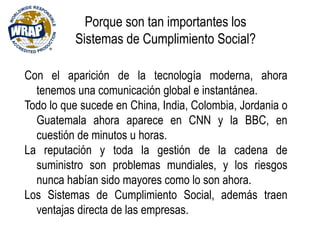 Porque son tan importantes los
Sistemas de Cumplimiento Social?
Con el aparición de la tecnología moderna, ahora
tenemos una comunicación global e instantánea.
Todo lo que sucede en China, India, Colombia, Jordania o
Guatemala ahora aparece en CNN y la BBC, en
cuestión de minutos u horas.
La reputación y toda la gestión de la cadena de
suministro son problemas mundiales, y los riesgos
nunca habían sido mayores como lo son ahora.
Los Sistemas de Cumplimiento Social, además traen
ventajas directa de las empresas.
 