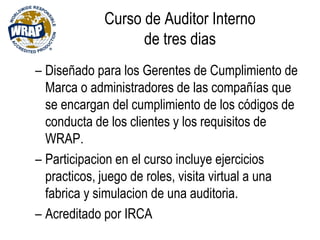 Curso de Auditor Interno
de tres dias
– Diseñado para los Gerentes de Cumplimiento de
Marca o administradores de las compañías que
se encargan del cumplimiento de los códigos de
conducta de los clientes y los requisitos de
WRAP.
– Participacion en el curso incluye ejercicios
practicos, juego de roles, visita virtual a una
fabrica y simulacion de una auditoria.
– Acreditado por IRCA
 