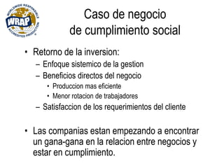Caso de negocio
de cumplimiento social
• Retorno de la inversion:
– Enfoque sistemico de la gestion
– Beneficios directos del negocio
• Produccion mas eficiente
• Menor rotacion de trabajadores
– Satisfaccion de los requerimientos del cliente
• Las companias estan empezando a encontrar
un gana-gana en la relacion entre negocios y
estar en cumplimiento.
 