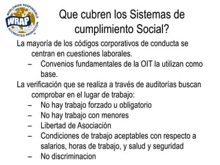 Que cubren los Sistemas de
cumplimiento Social?
La mayoría de los códigos corporativos de conducta se
centran en cuestiones laborales.
– Convenios fundamentales de la OIT la utilizan como
base.
La verificación que se realiza a través de auditorías buscan
comprobar en el lugar de trabajo:
– No hay trabajo forzado u obligatorio
– No hay trabajo con menores
– Libertad de Asociación
– Condiciones de trabajo aceptables con respecto a
salarios, horas de trabajo, y salud y seguridad
– No discriminacion
 