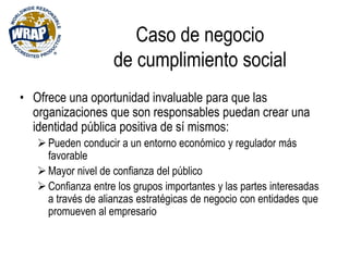 Caso de negocio
de cumplimiento social
• Ofrece una oportunidad invaluable para que las
organizaciones que son responsables puedan crear una
identidad pública positiva de sí mismos:
Pueden conducir a un entorno económico y regulador más
favorable
Mayor nivel de confianza del público
Confianza entre los grupos importantes y las partes interesadas
a través de alianzas estratégicas de negocio con entidades que
promueven al empresario
 