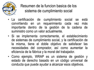 Resumen de la funcion basica de los
sistema de cumplimiento social
• La certificación de cumplimiento social se está
convirtiendo en un requerimiento cada vez más
importante dentro de la gestión de la cadena de
suministro como un valor actualmente.
• Si se implementa correctamente, el establecimiento
de sistemas de cumplimiento social, y la certificación de
la misma, tiene el doble objetivo de satisfacer las
necesidades del comprador, así como aumentar la
eficiencia de la fábrica y la moral del trabajador.
• Como ejemplo, WRAP es un sistema de gestión y
estado de derecho basado en un código universal de
conducta que puede ayudar a alcanzar esos objetivos.
 