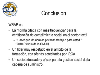 Conclusion
WRAP es:
• La "norma citada con más frecuencia" para la
certificación de cumplimiento social en el sector textil
– “Hacer que las normas privadas trabajen para usted "
2010 Estudio de la ONUDI
• Un líder muy respetado en el ámbito de la
formación, con ofertas acreditados por IRCA
• Un socio adecuado y eficaz para la gestion social de la
cadena de suministro.
 