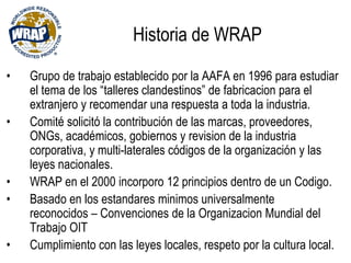 • Grupo de trabajo establecido por la AAFA en 1996 para estudiar
el tema de los “talleres clandestinos” de fabricacion para el
extranjero y recomendar una respuesta a toda la industria.
• Comité solicitó la contribución de las marcas, proveedores,
ONGs, académicos, gobiernos y revision de la industria
corporativa, y multi-laterales códigos de la organización y las
leyes nacionales.
• WRAP en el 2000 incorporo 12 principios dentro de un Codigo.
• Basado en los estandares minimos universalmente
reconocidos – Convenciones de la Organizacion Mundial del
Trabajo OIT
• Cumplimiento con las leyes locales, respeto por la cultura local.
Historia de WRAP
 