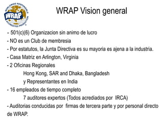 WRAP Vision general
- 501(c)(6) Organizacion sin animo de lucro
- NO es un Club de membresia
- Por estatutos, la Junta Directiva es su mayoria es ajena a la industria.
- Casa Matriz en Arlington, Virginia
- 2 Oficinas Regionales
Hong Kong, SAR and Dhaka, Bangladesh
y Representantes en India
- 16 empleados de tiempo completo
7 auditores expertos (Todos acrediados por IRCA)
- Auditorias conducidas por firmas de tercera parte y por personal directo
de WRAP.
 
