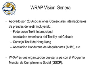 • Apoyado por 23 Asociaciones Comerciales Internacionales
de prendas de vestir incluyendo:
– Federacion Textil Internacional
– Asociacion Americana del Textil y del Calzado
– Consejo Textil de Hong Kong
– Asociacion Hondurena de Maquiladores (AHM), etc..
• WRAP es una organizacion que participa con el Programa
Mundial de Cumplimiento Social (GSCP).
WRAP Vision General
 