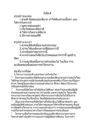 กลุ่ม 4
สรุปคำำชมเชย
1.สวยดี ข้อสอบออกดีมำก ทำำให้ต้องอ่ำนเนื้อหำ เเละ
ให้กำรวิเครำะห์
2.พูดจำคล่องแคล่ว
3.เว็บไซต์และเนื้อหำดี
4.ใช้กำรวิเครำะห์ดีมำก
5.มีกำรนำำเสนอที่ดี
สรุปคำำแนะนำำ
1.ควรจะมีลิงค์เนื้อหำแปะประกอบ
2.น่ำจะใช้แบล็กกลำวน์สีอ่อนกว่ำนี้
3.ควรมีรูปภำพมำกกว่ำนี้
4.ควรนำำเสนอให้มีเว้นวรรคตอนมำกกว่ำนี้ พูดช้ำๆ
ชัดๆ
5.รำยละเอียดนื้อหำบำงส่วนน้อยไป ในเรื่อง รำย
ละเอียดของขั้นตอนกำรทำำโครงงำน
ข้อที่ยำกที่สุด
1.โครงงำนคอมพิวเตอร์หมำยถึงข้อใด *
กิจกรรมกรรมอิสระที่ผู้เรียนสำมำรถเลือกศึกษำตำมควำมสนใจโดย
ใช้ทักษะประสบกำรณ์ด้ำนคอมพิวเตอร์และซอฟต์แวร์ในกำรแก้ปัญหำ
ต่ำงๆ โดยผู้เรียนจะต้องวำงแผนดำำเนินงำน ศึกษำ พัฒนำโปรแกรม
หรืออุปกรณ์ที่เกี่ยวข้อง
กิจกรรมที่เปิดโอกำสให้ผู้เรียนได้ศึกษำ ค้นคว้ำและลงมือปฏิบัติ
ด้วยตนเองตำมควำมสำมำรถ ควำมถนัด และควำมสนใจ โดยอำศัย
กระบวนกำรทำงวิทยำศำสตร์ หรือกระบวนกำรอื่นใดไปใช้ในกำร
ศึกษำหำคำำตอบในเรื่องนั้นๆ โดยมีผู้สอนคอยกระตุ้นแนะนำำ
เป็นกำรทำำกิจกรรมที่เปิดโอกำสให้นักเรียนได้ศึกษำค้นคว้ำ และ
ลงมือปฏิบัติด้วยตนเอง ภำยใต้กำรดูแลและให้คำำปรึกษำของครู ตั้งแต่
กำรคิดสร้ำงโครงงำน กำรวำงแผนดำำเนินกำร กำรออกแบบลงมือปฏิบัติ
รวมทั้งร่วมกำำหนดแนวทำงในกำรวัดผลและกำรประเมินผล
โครงงำนเป็นกิจกรรมของนักเรียนเองที่อำศัยกระบวนกำรทำง
วิทยำศำสตร์ ต้องมีกำรวำงแผนกำรปฏิบัติอย่ำงชัดเจน ในกำรทำำ
 