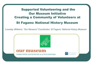 Supported Volunteering and the
Our Museum Initiative
Creating a Community of Volunteers at
St Fagans: National History Museum
Loveday Williams: “Our Museum” Coordinator, St Fagans: National History Museum
 