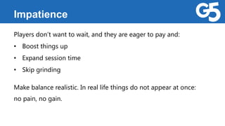Impatience
Players don’t want to wait, and they are eager to pay and:
• Boost things up
• Expand session time
• Skip grinding
Make balance realistic. In real life things do not appear at once:
no pain, no gain.
 
