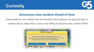 Curiosity
Announce new content ahead of time
Sneak peak for new content and functionality which players are going to face in
nearest future, make them curious and willing to discover new content ASAP!
 