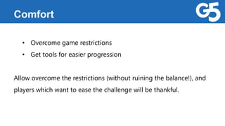 Comfort
• Overcome game restrictions
• Get tools for easier progression
Allow overcome the restrictions (without ruining the balance!), and
players which want to ease the challenge will be thankful.
 