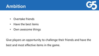 Ambition
• Overtake friends
• Have the best items
• Own awesome things
Give players an opportunity to challenge their friends and have the
best and most effective items in the game.
 