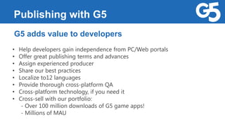 Publishing with G5
G5 adds value to developers
• Help developers gain independence from PC/Web portals
• Offer great publishing terms and advances
• Assign experienced producer
• Share our best practices
• Localize to12 languages
• Provide thorough cross-platform QA
• Cross-platform technology, if you need it
• Cross-sell with our portfolio:
- Over 100 million downloads of G5 game apps!
- Millions of MAU
 