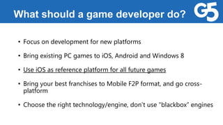 What should a game developer do?
• Focus on development for new platforms
• Bring existing PC games to iOS, Android and Windows 8
• Use iOS as reference platform for all future games
• Bring your best franchises to Mobile F2P format, and go cross-
platform
• Choose the right technology/engine, don’t use “blackbox” engines
 