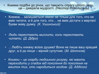 • Книжки подібні до річок, що тамують спрагу цілого світу,
це – джерела мудрості. (Нестор Літописець)
• Книжка… залишається німою не тільки для того, хто не
вміє читати, а й для того, хто… не вміє дістати з мертвої
букви живу думку. (К. Ушинський)
• Люди перестають мислити, коли перестають 
читати. (Д. Дідро)
• …Любіть книжку всією душею! Вона не лише ваш кращий
друг, а й до кінця – вірний супутник. (М. Шолохов)
• Книжки – це скарби людського розуму, які мають 
переходити у спадок від покоління до покоління на 
вжиток тих, хто народиться згодом. (Д. Аддісон)
 