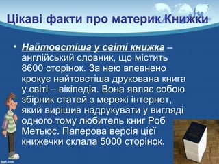 Цікаві факти про материк Книжки
• Найтовстіша у світі книжка –
англійський словник, що містить
8600 сторінок. За нею впевнено
крокує найтовстіша друкована книга
у світі – вікіпедія. Вона являє собою
збірник статей з мережі інтернет,
який вирішив надрукувати у вигляді
одного тому любитель книг Роб
Метьюс. Паперова версія цієї
книжечки склала 5000 сторінок.
 