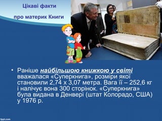 Цікаві факти
про материк Книги
• Раніше найбільшою книжкою у світі
вважалася «Суперкнига», розміри якої
становили 2,74 х 3,07 метра. Вага її – 252,6 кг
і налічує вона 300 сторінок. «Суперкнига»
була видана в Денвері (штат Колорадо, США)
у 1976 р.
 