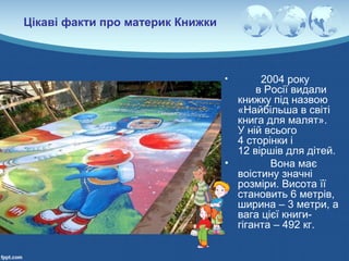 Цікаві факти про материк Книжки
• 2004 року
в Росії видали
книжку під назвою
«Найбільша в світі
книга для малят».
У ній всього
4 сторінки і
12 віршів для дітей.
• Вона має
воістину значні
розміри. Висота її
становить 6 метрів,
ширина – 3 метри, а
вага цієї книги-
гіганта – 492 кг.
 