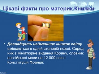 Цікаві факти про материк Книжки
• Дванадцять найменших книжок світу
вміщаються в одній столовій ложці. Серед
них є мініатюрне видання Корану, словник
англійської мови на 12 000 слів і
Конституція Франції.
 