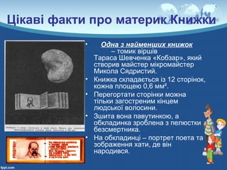 Цікаві факти про материк Книжки
• Одна з найменших книжок
– томик віршів
Тараса Шевченка «Кобзар», який
створив майстер мікромайстер
Микола Сядристий.
• Книжка складається із 12 сторінок,
кожна площею 0,6 мм².
• Перегортати сторінки можна
тільки загостреним кінцем
людської волосини.
• Зшита вона павутинкою, а
обкладинка зроблена з пелюстки
безсмертника.
• На обкладинці – портрет поета та
зображення хати, де він
народився.
 