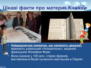 Цікаві факти про материк Книжки
• Найдорожчою книжкою, що належить державі,
вважають унікальний «Апокаліпсис», виданий
французом Жозефом Форе.
• Вона оцінена у 100 млн. старих франків,
виставлена в Музеї сучасного мистецтва в Парижі.
 