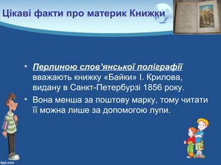 Цікаві факти про материк Книжки
• Перлиною слов’янської поліграфії
вважають книжку «Байки» І. Крилова,
видану в Санкт-Петербурзі 1856 року.
• Вона менша за поштову марку, тому читати
її можна лише за допомогою лупи.
 