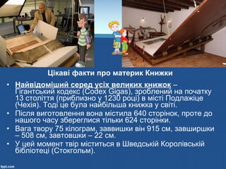 • Найвідоміший серед усіх великих книжок –
Гігантський кодекс (Codex Gigas), зроблений на початку
13 століття (приблизно у 1230 році) в місті Подлажіце
(Чехія). Тоді це була найбільша книжка у світі.
• Після виготовлення вона містила 640 сторінок, проте до
нашого часу збереглися тільки 624 сторінки.
• Вага твору 75 кілограм, заввишки він 915 см, завширшки
– 508 см, завтовшки – 22 см.
• У цей момент твір міститься в Шведській Королівській
бібліотеці (Стокгольм).
Цікаві факти про материк Книжки
 