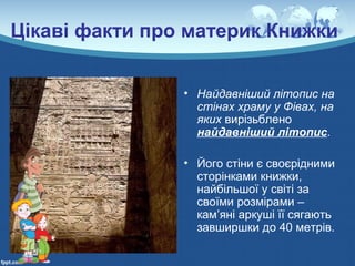 Цікаві факти про материк Книжки
• Найдавніший літопис на
стінах храму у Фівах, на
яких вирізьблено
найдавніший літопис.
• Його стіни є своєрідними
сторінками книжки,
найбільшої у світі за
своїми розмірами –
кам’яні аркуші її сягають
завширшки до 40 метрів.
 