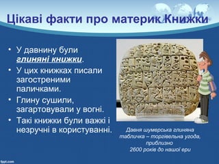 Цікаві факти про материк Книжки
• У давнину були
глиняні книжки.
• У цих книжках писали
загостреними
паличками.
• Глину сушили,
загартовували у вогні.
• Такі книжки були важкі і
незручні в користуванні. Давня шумерська глиняна
табличка – торгівельна угода,
приблизно
2600 років до нашої ери
 