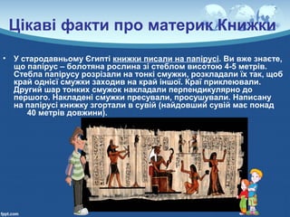 Цікаві факти про материк Книжки
• У стародавньому Єгипті книжки писали на папірусі. Ви вже знаєте,
що папірус – болотяна рослина зі стеблом висотою 4-5 метрів.
Стебла папірусу розрізали на тонкі смужки, розкладали їх так, щоб
край однієї смужки заходив на край іншої. Краї приклеювали.
Другий шар тонких смужок накладали перпендикулярно до
першого. Накладені смужки пресували, просушували. Написану
на папірусі книжку згортали в сувій (найдовший сувій має понад
40 метрів довжини).
 