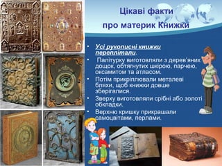 Цікаві факти
про материк Книжки
• Усі рукописні книжки
переплітали.
• Палітурку виготовляли з дерев’яних
дощок, обтягнутих шкірою, парчею,
оксамитом та атласом.
• Потім прикріплювали металеві
бляхи, щоб книжки довше
зберігалися.
• Зверху виготовляли срібні або золоті
обкладки.
• Верхню кришку прикрашали
самоцвітами, перлами.
 