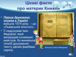 Цікаві факти
про материк Книжки
• Перша друкована
книжка в Україні
вийшла 1574 року – це
«Львівський апостол».
• Її надрукував Іван
Федоров, який
випередив іноземних
майстрів, бо винайшов
спосіб друкування
тексту двома фарбами
одразу.
Апостол Івана Федорова
 