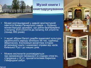 • Музей розташований у давній архітектурній
пам’ятці Києво-Печерської лаври — будинку
монастирської друкарні, що діяла безперервно
з початку ХVІІ століття до початку XX століття
(понад 300 років).
• У музеї зібрані багаті скарби книжкової культури
українського народу (близько 56 тис. одиниць
зберігання). Експозиція висвітлює історію
вітчизняної книги і книжкової справи від часів
Київської Русі і до наших днів.
• Мовою експонатів розповідається
про виникнення писемності в східних слов’ян,
створення у ІХ ст. просвітителями Кирилом
і Мефодієм азбук.
Музей книги і
книгодрукування
 