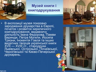 • В експозиції музея показано
зародження друкарства в Європі,
початок і розвиток кириличного
книгодрукування, видавничу
діяльність Івана Федорова, Памви
Беринди, Петра Могили, Йосипа
Тризни, Інокентія Гізеля та інших
видатних творців української книги
XVII — XVIII ст., стародруки
Львівської, Острозької, Почаївської,
Чернігівської та Києво-Печерської
друкарень.
Музей книги і
книгодрукування
 
