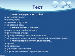 Тест
• 1. Книжка відіграє в житті дітей …
а) другорядну роль;
б) значну роль;
в) першочергову роль;
г) не останню роль.
• 2. Уміння читати – означає…
а) мати хорошу техніку читання;
б) розуміти прочитане;
в) бути чутливим до змісту й краси слова;
г) мати хорошу техніку читання і розуміти й переказувати зміст.
• 3. Книжка повинна стати для кожного…
а) другом;
б) порадником;
в) учителем, наставником;
г) другом, наставником і мудрим учителем.
 