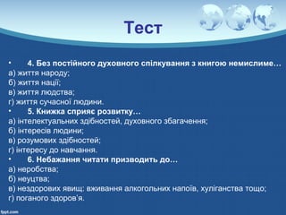 Тест
• 4. Без постійного духовного спілкування з книгою немислиме…
а) життя народу;
б) життя нації;
в) життя людства;
г) життя сучасної людини.
• 5. Книжка сприяє розвитку…
а) інтелектуальних здібностей, духовного збагачення;
б) інтересів людини;
в) розумових здібностей;
г) інтересу до навчання.
• 6. Небажання читати призводить до…
а) неробства;
б) неуцтва;
в) нездорових явищ: вживання алкогольних напоїв, хуліганства тощо;
г) поганого здоров’я.
 