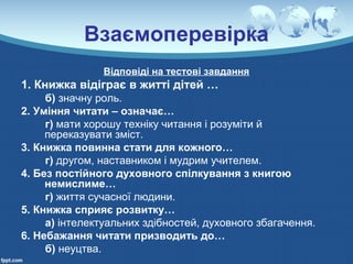 Взаємоперевірка
Відповіді на тестові завдання
1. Книжка відіграє в житті дітей …
б) значну роль.
2. Уміння читати – означає…
г) мати хорошу техніку читання і розуміти й
переказувати зміст.
3. Книжка повинна стати для кожного…
г) другом, наставником і мудрим учителем.
4. Без постійного духовного спілкування з книгою
немислиме…
г) життя сучасної людини.
5. Книжка сприяє розвитку…
а) інтелектуальних здібностей, духовного збагачення.
6. Небажання читати призводить до…
б) неуцтва.
 