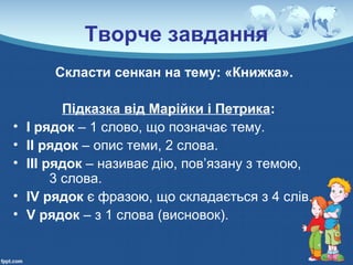 Творче завдання
Скласти сенкан на тему: «Книжка».
Підказка від Марійки і Петрика:
• І рядок – 1 слово, що позначає тему.
• ІІ рядок – опис теми, 2 слова.
• ІІІ рядок – називає дію, пов’язану з темою,
3 слова.
• ІV рядок є фразою, що складається з 4 слів.
• V рядок – з 1 слова (висновок).
 